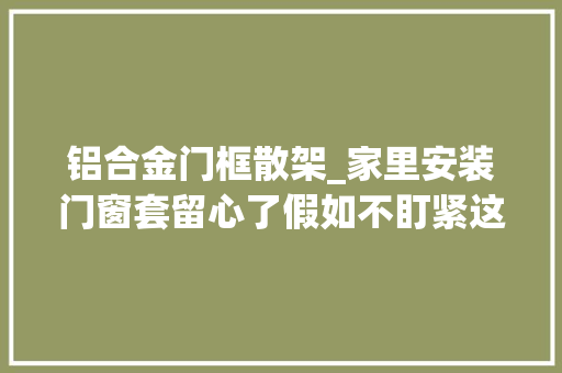 铝合金门框散架_家里安装门窗套留心了假如不盯紧这几点门扇迟早会掉落落的