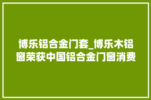 博乐铝合金门套_博乐木铝窗荣获中国铝合金门窗消费者喜好十大年夜品牌