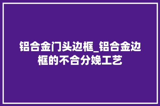 铝合金门头边框_铝合金边框的不合分娩工艺