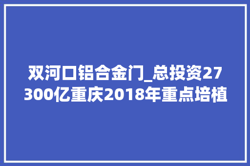 双河口铝合金门_总投资27300亿重庆2018年重点培植项目公布