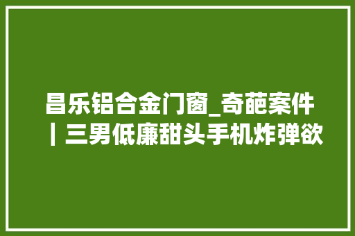 昌乐铝合金门窗_奇葩案件｜三男低廉甜头手机炸弹欲灭债主却误杀他人