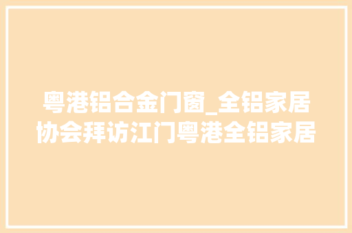 粤港铝合金门窗_全铝家居协会拜访江门粤港全铝家居联袂会员开启2019新征程