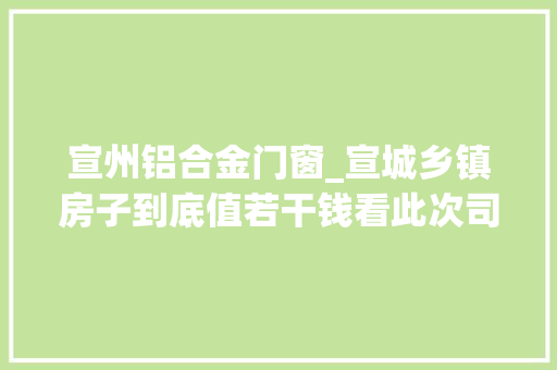 宣州铝合金门窗_宣城乡镇房子到底值若干钱看此次司法拍卖结果