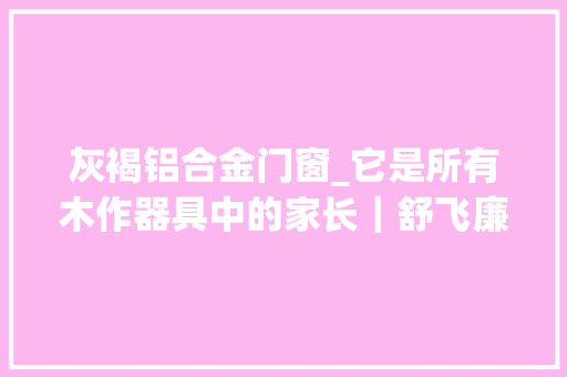 灰褐铝合金门窗_它是所有木作器具中的家长｜舒飞廉