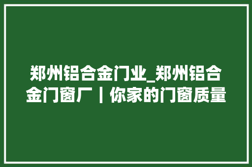 郑州铝合金门业_郑州铝合金门窗厂｜你家的门窗质量安然吗