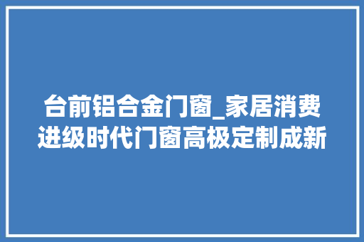 台前铝合金门窗_家居消费进级时代门窗高极定制成新趋势