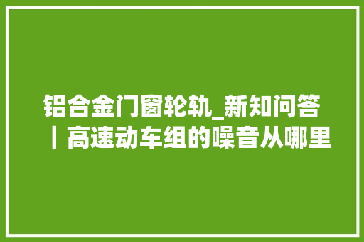 铝合金门窗轮轨_新知问答｜高速动车组的噪音从哪里来又该怎么解决