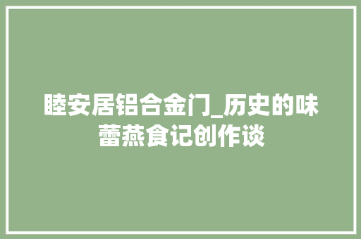 睦安居铝合金门_历史的味蕾燕食记创作谈