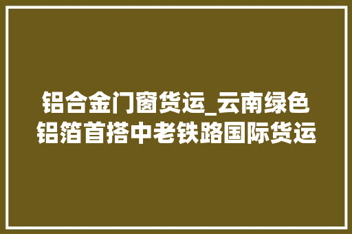 铝合金门窗货运_云南绿色铝箔首搭中老铁路国际货运列车出国