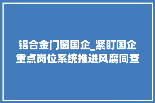 铝合金门窗国企_紧盯国企重点岗位系统推进风腐同查同治
