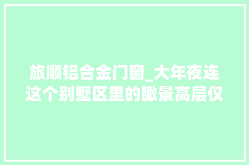 旅顺铝合金门窗_大年夜连这个别墅区里的瞰景高层仅5300元/㎡起