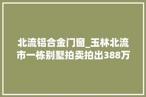 北流铝合金门窗_玉林北流市一栋别墅拍卖拍出388万高价