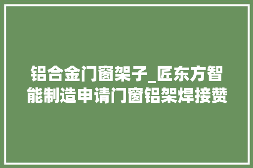 铝合金门窗架子_匠东方智能制造申请门窗铝架焊接赞助装配专利能够降低焊接过程中变形坍塌出现的概率