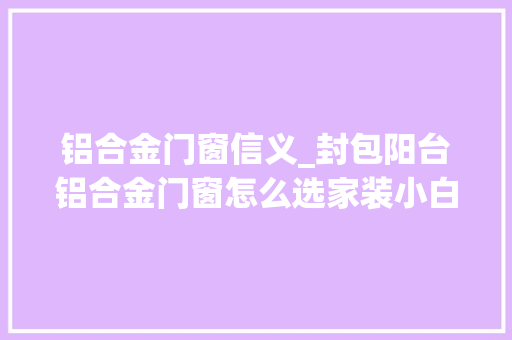 铝合金门窗信义_封包阳台铝合金门窗怎么选家装小白一看便知