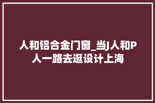 人和铝合金门窗_当J人和P人一路去逛设计上海