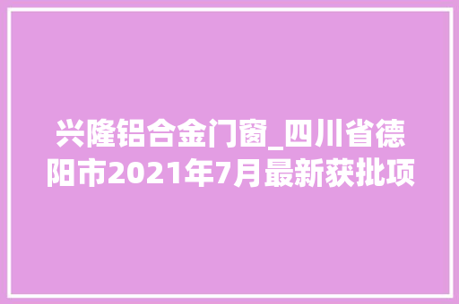 兴隆铝合金门窗_四川省德阳市2021年7月最新获批项目汇总
