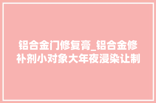 铝合金门修复膏_铝合金修补剂小对象大年夜浸染让制品焕发新生
