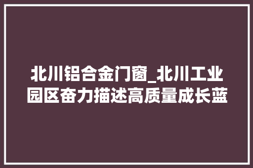 北川铝合金门窗_北川工业园区奋力描述高质量成长蓝图
