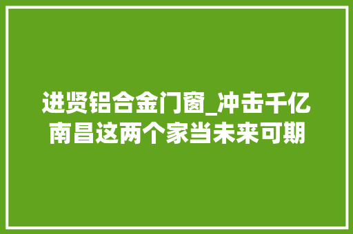 进贤铝合金门窗_冲击千亿南昌这两个家当未来可期