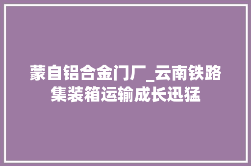 蒙自铝合金门厂_云南铁路集装箱运输成长迅猛