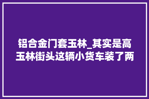 铝合金门套玉林_其实是高玉林街头这辆小货车装了两个门框让平易近警惊呆了