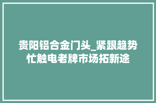 贵阳铝合金门头_紧跟趋势忙触电老牌市场拓新途