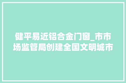 健平易近铝合金门窗_市市场监管局创建全国文明城市工作动态第176期