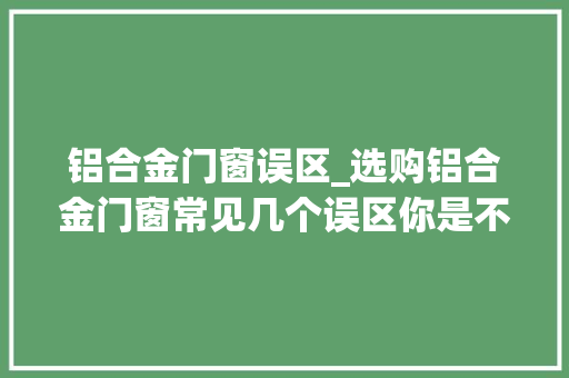铝合金门窗误区_选购铝合金门窗常见几个误区你是不是也被坑过