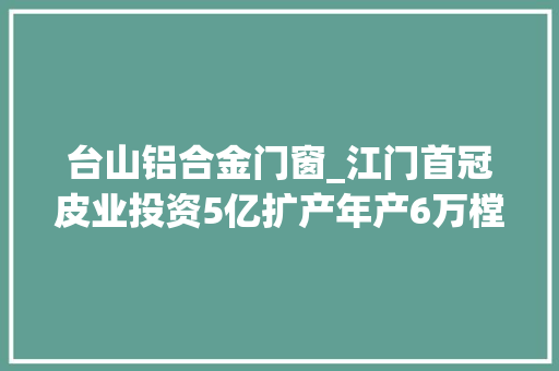 台山铝合金门窗_江门首冠皮业投资5亿扩产年产6万樘门助推台山高质量成长