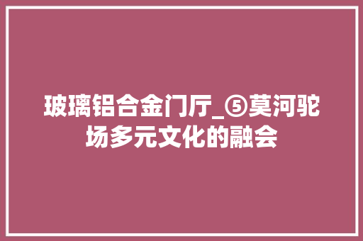 玻璃铝合金门厅_⑤莫河驼场多元文化的融会