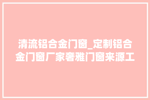 清流铝合金门窗_定制铝合金门窗厂家奢雅门窗来源工厂质优价廉