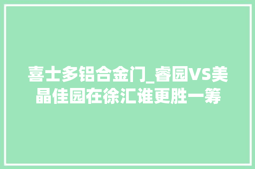 喜士多铝合金门_睿园VS美晶佳园在徐汇谁更胜一筹