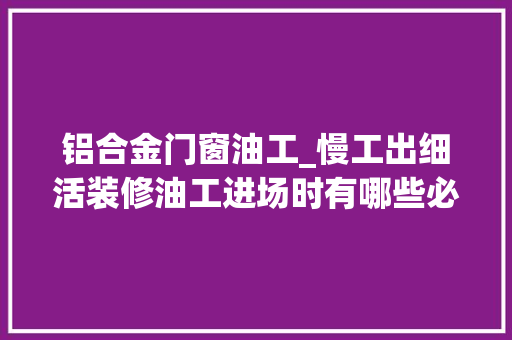 铝合金门窗油工_慢工出细活装修油工进场时有哪些必须要嘱咐的常识