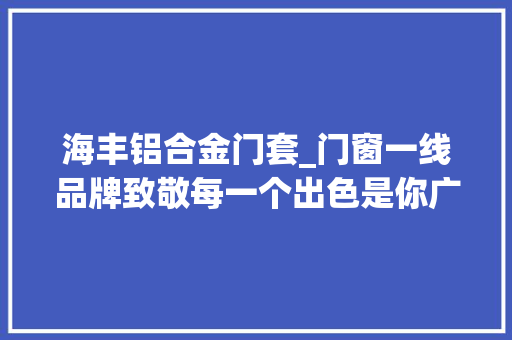 海丰铝合金门套_门窗一线品牌致敬每一个出色是你广东汕尾海丰正金门窗旗舰店