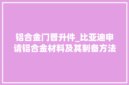 铝合金门晋升件_比亚迪申请铝合金材料及其制备方法和铝合金结构件专利明显提高了铝合金材料的外面致密机能和耐盐腐蚀机能