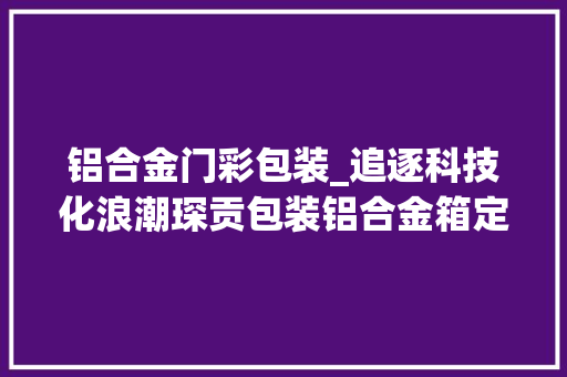 铝合金门彩包装_追逐科技化浪潮琛贡包装铝合金箱定制守护包装周全