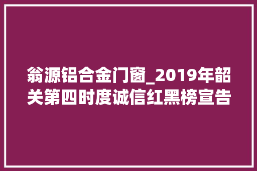 翁源铝合金门窗_2019年韶关第四时度诚信红黑榜宣告黑榜有他们
