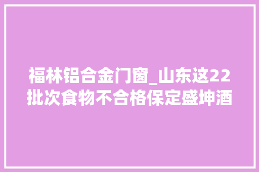 福林铝合金门窗_山东这22批次食物不合格保定盛坤酒业巨鼎金峰食物优麒食物等上榜