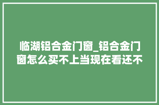 临湖铝合金门窗_铝合金门窗怎么买不上当现在看还不算迟
