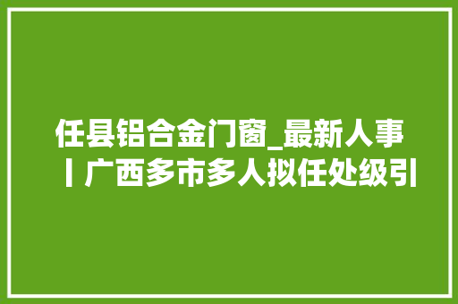 任县铝合金门窗_最新人事丨广西多市多人拟任处级引诱职务