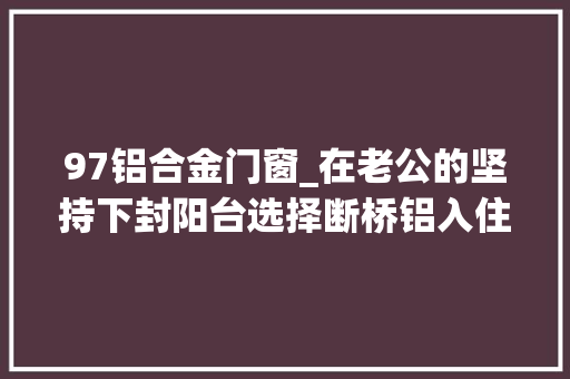 97铝合金门窗_在老公的坚持下封阳台选择断桥铝入住后效果不要太好
