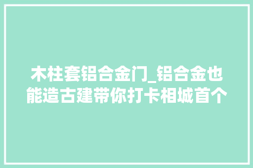 木柱套铝合金门_铝合金也能造古建带你打卡相城首个省级工业旅游区