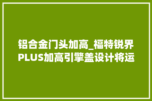 铝合金门头加高_福特锐界PLUS加高引擎盖设计将运动与大年夜气完美结合。