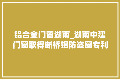 铝合金门窗湖南_湖南中建门窗取得断桥铝防盗窗专利缓冲活动窗提高安然性