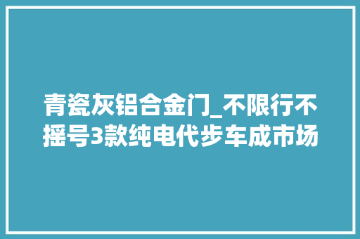 青瓷灰铝合金门_不限行不摇号3款纯电代步车成市场喷鼻香饽饽
