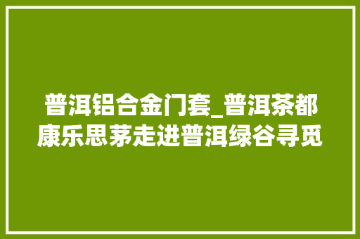 普洱铝合金门套_普洱茶都康乐思茅走进普洱绿谷寻觅仲夏之梦