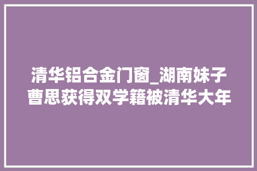 清华铝合金门窗_湖南妹子曹思获得双学籍被清华大年夜学和空军航空大年夜学合营录取
