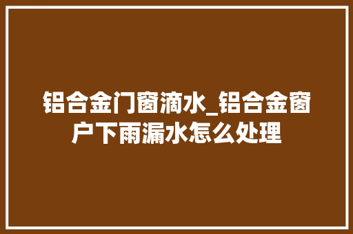 铝合金门窗滴水_铝合金窗户下雨漏水怎么处理