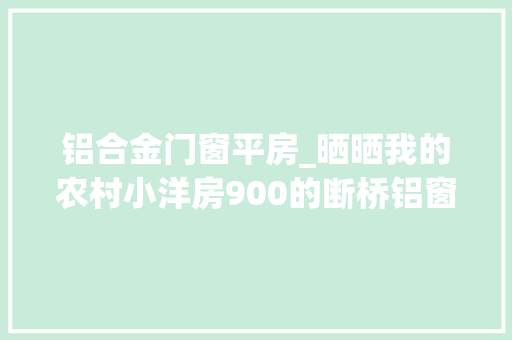 铝合金门窗平房_晒晒我的农村小洋房900的断桥铝窗专业施工队来做一平能省200块
