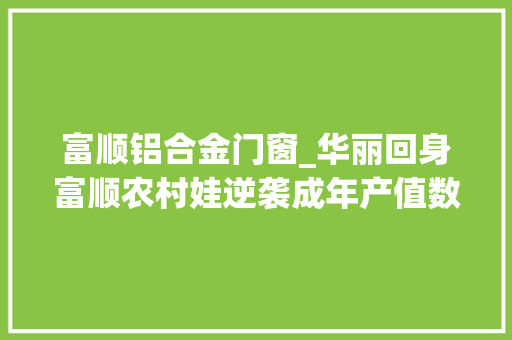 富顺铝合金门窗_华丽回身富顺农村娃逆袭成年产值数亿元的企业掌舵者